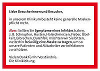 Text auf rotem Hintergrund: 'Liebe Besucherinnen und Besucher, in unserem Klinikum besteht keine generelle Maskenpflicht mehr. Aber: Sollten Sie Symptome eines Infektes haben, z. B. Schnupfen, Husten, Halsschmerzen, Fieber, Übelkeit, Erbrechen, Durchfall, möchten wir Sie bitten, weiterhin freiwillig eine Maske zu tragen, um unsere Patienten und Mitarbeiter vor Infektionen zu schützen. Vielen Dank für Ihr Verständnis. Die Klinikleitung.'